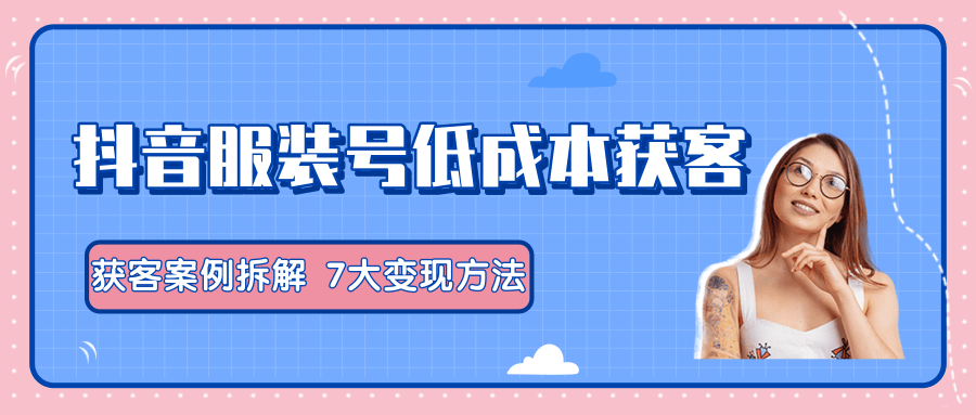服装抖音号+获客的案例拆解，13种低成本获客方式，7大变现方法，直接上干货！-瀚海资源库