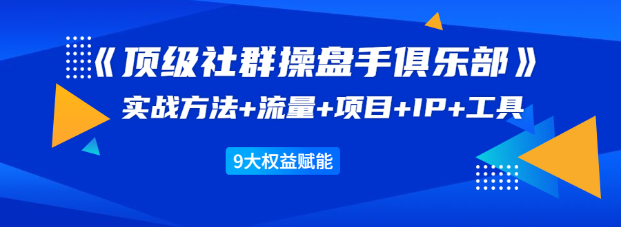 《顶级社群操盘手俱乐部》实战方法+流量+项目+IP+工具 9大权益赋能-瀚海资源库