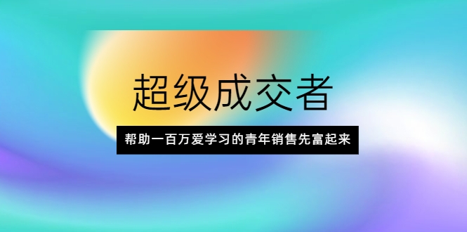 超级成交者，帮助一百万爱学习的青年销售先富起来-瀚海资源库
