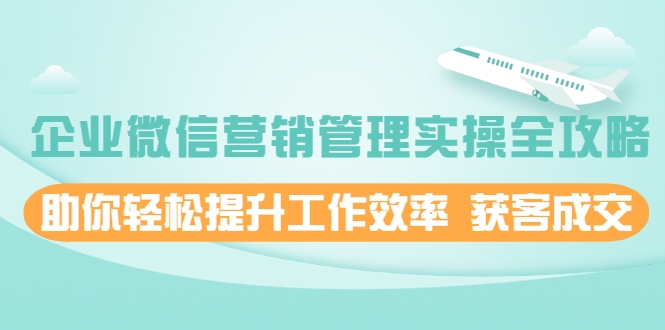 企业微信营销管理实操全攻略，助你轻松提升工作效率 获客成交 价值680元-瀚海资源库