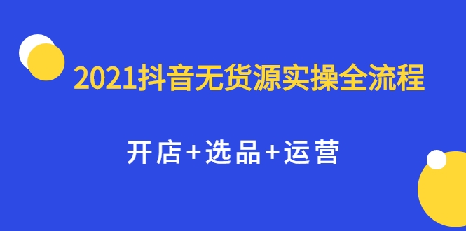 2021抖音无货源实操全流程，开店+选品+运营，全职兼职都可操作-瀚海资源库