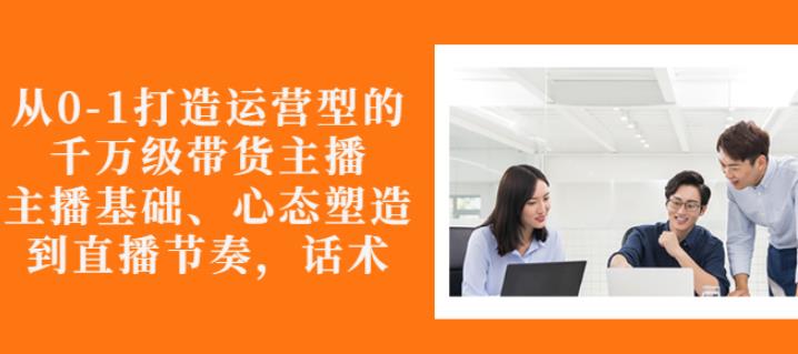 从0-1打造运营型的带货主播：主播基础、心态塑造，能力培养到直播节奏，话术进行全面讲-瀚海资源库