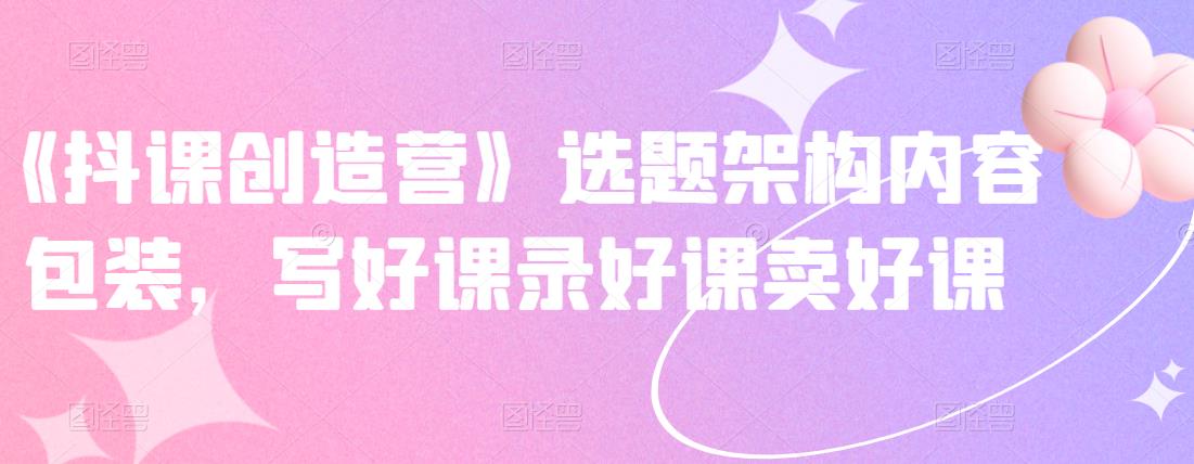 《抖课创造营》选题架构内容包装，写好课录好课卖好课-瀚海资源库