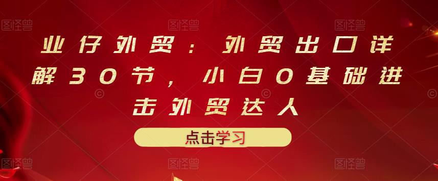 业仔外贸：外贸出口详解30节，小白0基础进击外贸达人 价值666元-瀚海资源库