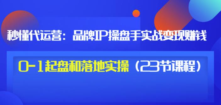 秒懂代运营：品牌IP操盘手实战赚钱，0-1起盘和落地实操（23节课程）价值199-瀚海资源库