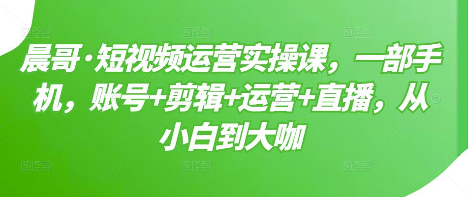 晨哥·短视频运营实操课，一部手机，账号+剪辑+运营+直播，从小白到大咖-瀚海资源库