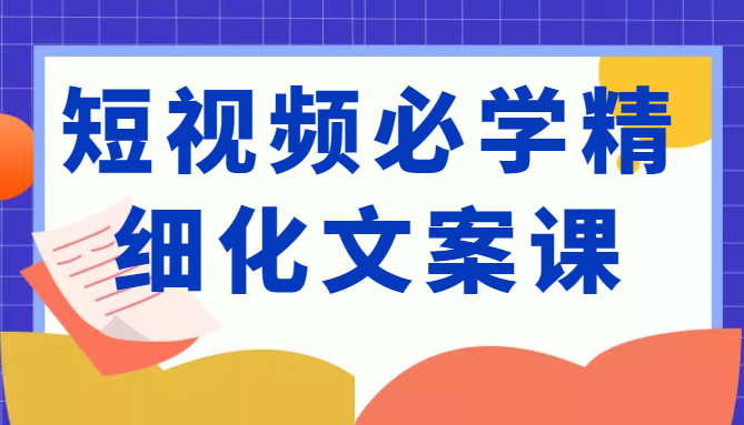短视频必学精细化文案课，提升你的内容创作能力、升级迭代能力和变现力（价值333元）-瀚海资源库