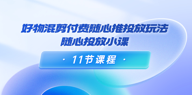 好物混剪付费随心推投放玩法，随心投放小课（11节课程）-瀚海资源库