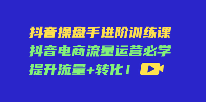 抖音操盘手进阶训练课：抖音电商流量运营必学，提升流量+转化-瀚海资源库