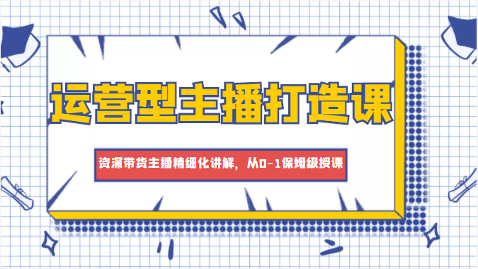 运营型主播打造课，资深带货主播精细化讲解，从0-1保姆级授课-瀚海资源库