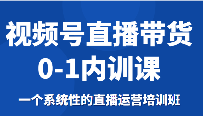 视频号直播带货0-1内训课，一个系统性的直播运营培训班-瀚海资源库