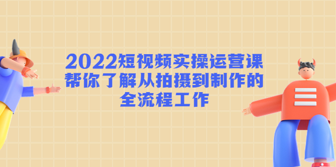 2022短视频实操运营课：帮你了解从拍摄到制作的全流程工作-瀚海资源库