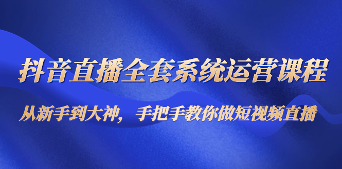 抖音直播全套系统运营课程：从新手到大神，手把手教你做直播短视频-瀚海资源库