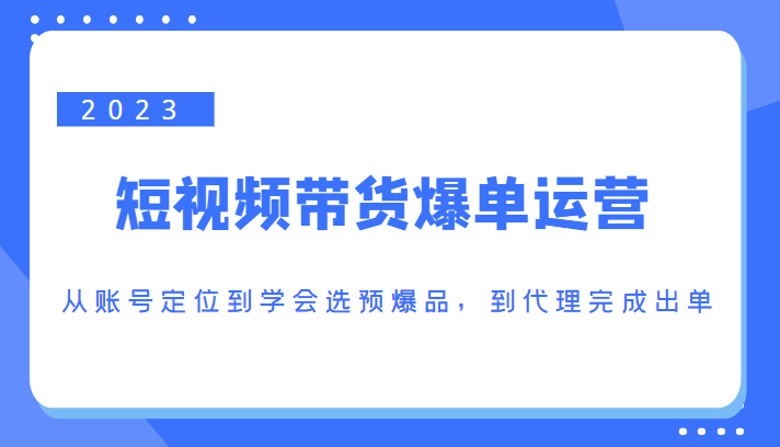 2023短视频带货爆单运营，从账号定位到学会选预爆品，到代理完成出单（价值1250元）-瀚海资源库