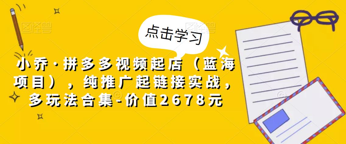 小乔·拼多多视频起店（蓝海项目），纯推广起链接实战，多玩法合集-价值2678元-瀚海资源库