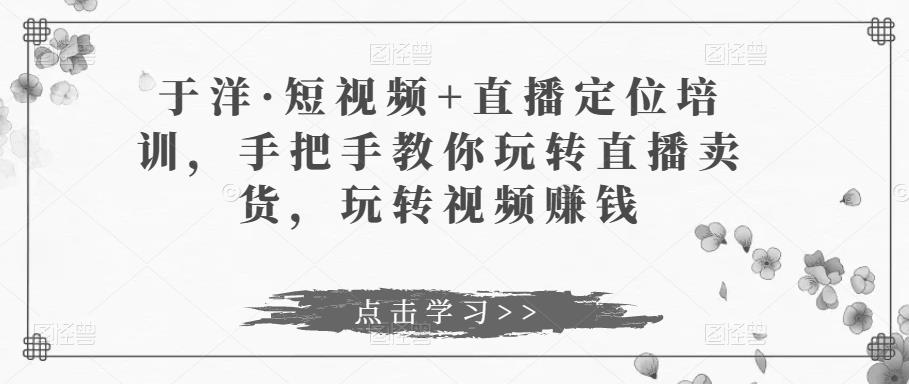 于洋·短视频+直播定位培训，手把手教你玩转直播卖货，玩转视频赚钱-瀚海资源库