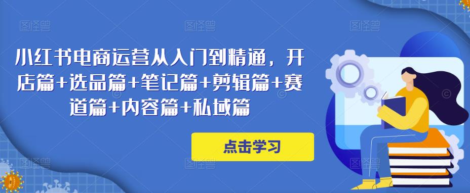 小红书电商运营从入门到精通，开店篇+选品篇+笔记篇+剪辑篇+赛道篇+内容篇+私域篇-瀚海资源库