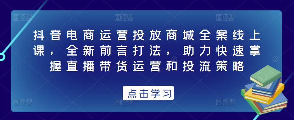 抖音电商运营投放商城全案线上课，全新前言打法，助力快速掌握直播带货运营和投流策略-瀚海资源库