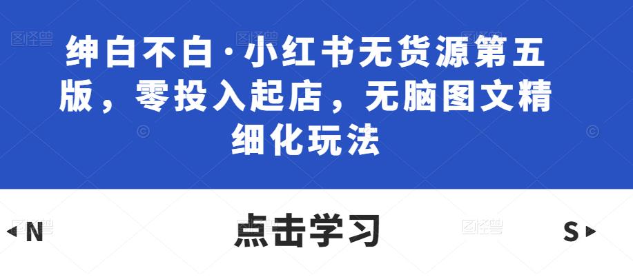 绅白不白·小红书无货源第五版，零投入起店，无脑图文精细化玩法-瀚海资源库