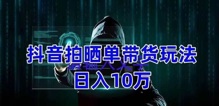 抖音拍晒单带货玩法分享，项目整体流程简单，有团队实测日入1万【教程+素材】-瀚海资源库