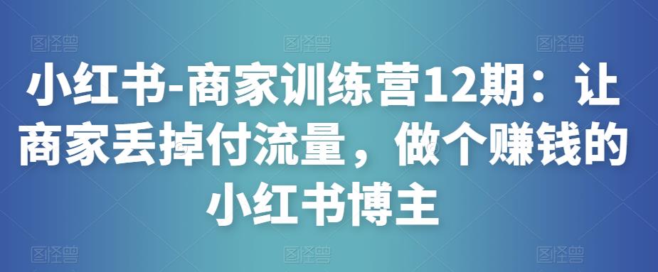 小红书-商家训练营12期：让商家丢掉付流量，做个赚钱的小红书博主-瀚海资源库