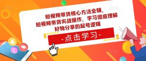 短视频带货核心方法全辑，​短视频带货实战操作，学习彻底理解好物分享的起号逻辑-瀚海资源库