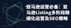 亚马逊运营必备:亚马逊Listing多阶段精细化运营及SEO策略-瀚海资源库