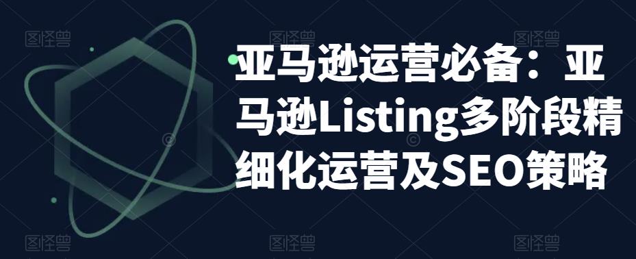 亚马逊运营必备：亚马逊Listing多阶段精细化运营及SEO策略-瀚海资源库
