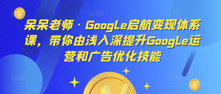 呆呆老师·Google启航变现体系课，带你由浅入深提升Google运营和广告优化技能-瀚海资源库