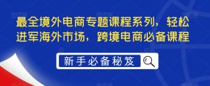 最全境外电商专题课程系列，轻松进军海外市场，跨境电商必备课程-瀚海资源库