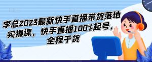 李总2023最新快手直播带货落地实操课，快手直播100%起号，全程干货-瀚海资源库