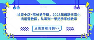 抖音小店·院长弟子班，2023年最新抖音小店运营教程，从零到一手把手系统教学-瀚海资源库