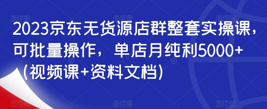 2023京东无货源店群整套实操课，可批量操作，单店月纯利5000+（视频课+资料文档）-瀚海资源库