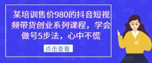 某培训售价980的抖音短视频带货创业系列课程,学会做号5步法,心中不慌-瀚海资源库