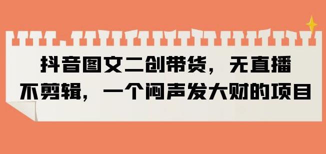 抖音图文二创带货，无直播，不剪辑，一个闷声发大财的项目【揭秘】-瀚海资源库