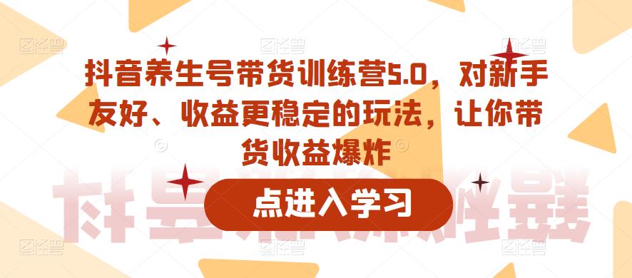 抖音养生号带货训练营5.0，对新手友好、收益更稳定的玩法，让你带货收益爆炸（更新）-瀚海资源库