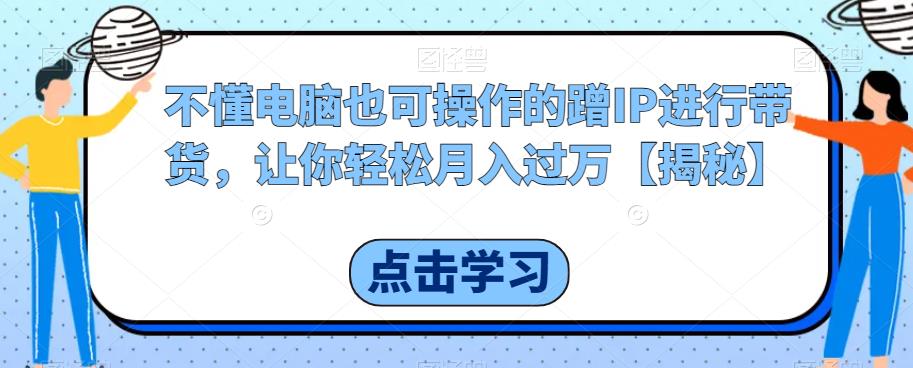 不懂电脑也可操作的蹭IP进行带货，让你轻松月入过万【揭秘】-瀚海资源库