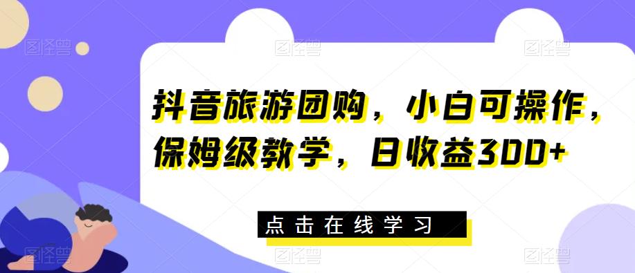 抖音旅游团购，小白可操作，保姆级教学，日收益300+【揭秘】-瀚海资源库