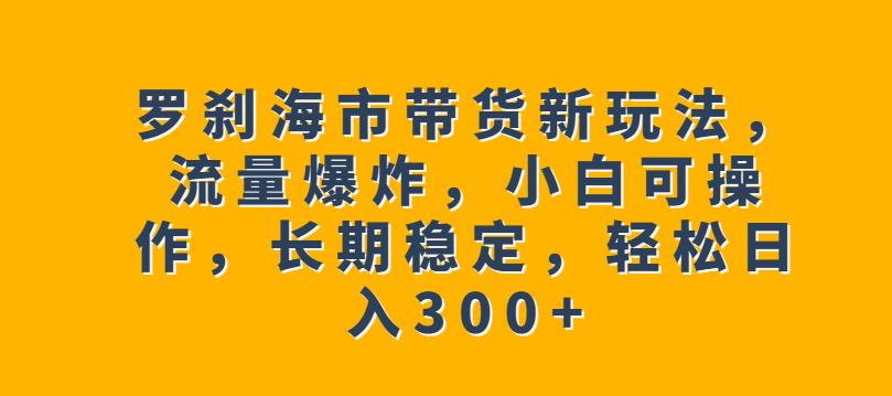 罗刹海市带货新玩法，流量爆炸，小白可操作，长期稳定，轻松日入300+【揭秘】-瀚海资源库