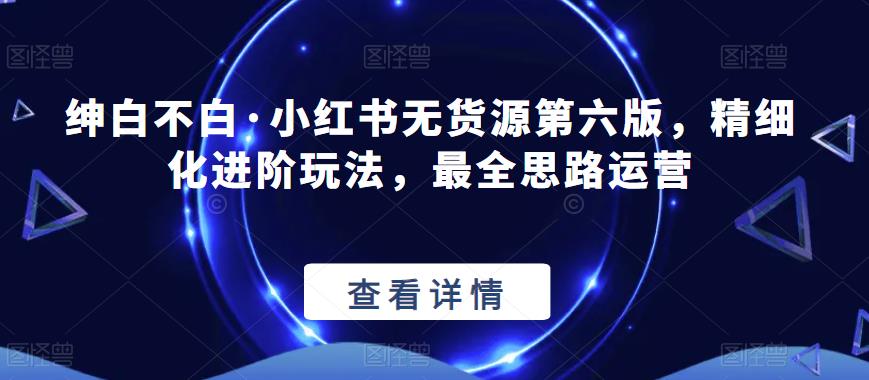 绅白不白·小红书无货源第六版，精细化进阶玩法，最全思路运营-瀚海资源库