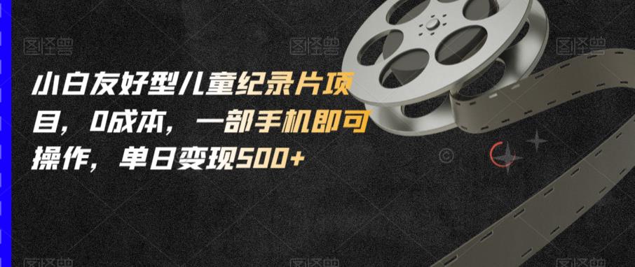 小白友好型儿童纪录片项目，0成本，一部手机即可操作，单日变现500+【揭秘】-瀚海资源库