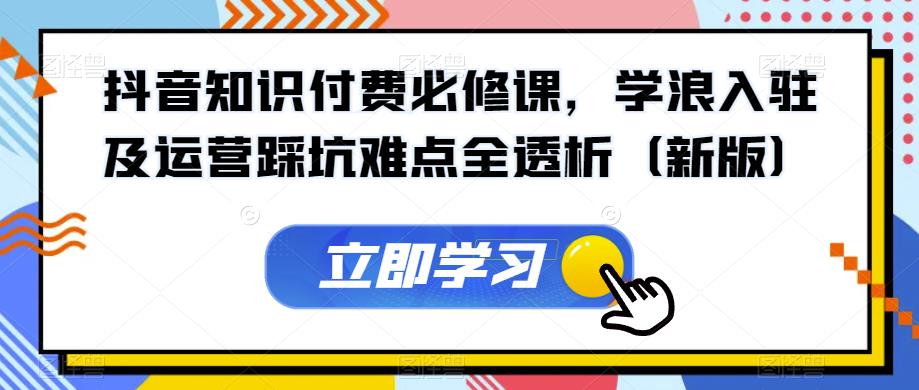 抖音知识付费必修课，学浪入驻及运营踩坑难点全透析（新版）-瀚海资源库