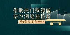 最新借助热门资源悟空浏览器拉新玩法，日入300+，人人可做，每天1小时【揭秘】-瀚海资源库