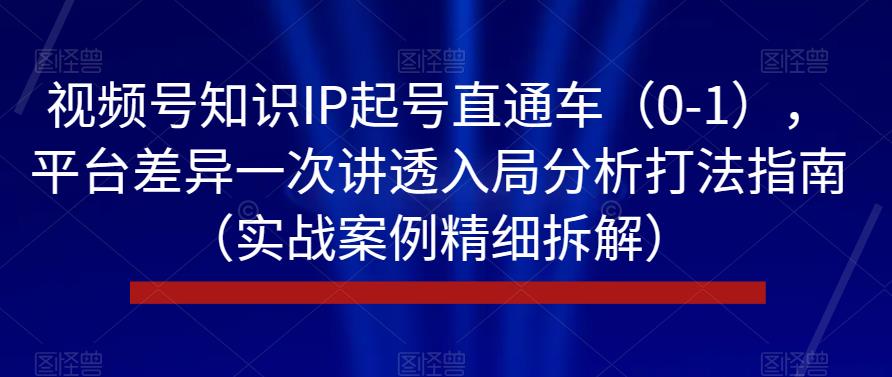 视频号知识IP起号直通车（0-1），平台差异一次讲透入局分析打法指南（实战案例精细拆解）-瀚海资源库