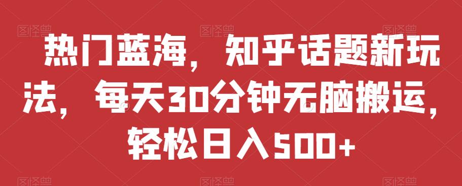 热门蓝海，知乎话题新玩法，每天30分钟无脑搬运，轻松日入500+【揭秘】-瀚海资源库