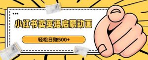 小红书卖英语启蒙动画，轻松日赚500+【揭秘】-瀚海资源库