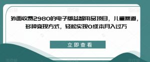 外面收费2980的电子版益智用品项目，儿童赛道，多种变现方式，轻松实现0成本月入过万【揭秘】-瀚海资源库