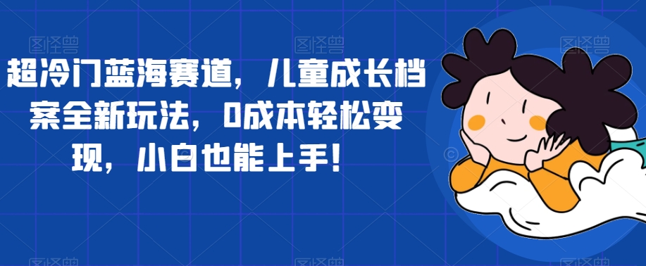 超冷门蓝海赛道，儿童成长档案全新玩法，0成本轻松变现，小白也能上手【揭秘】-瀚海资源库