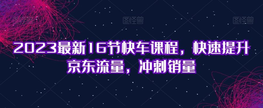 2023最新16节快车课程，快速提升京东流量，冲刺销量-瀚海资源库