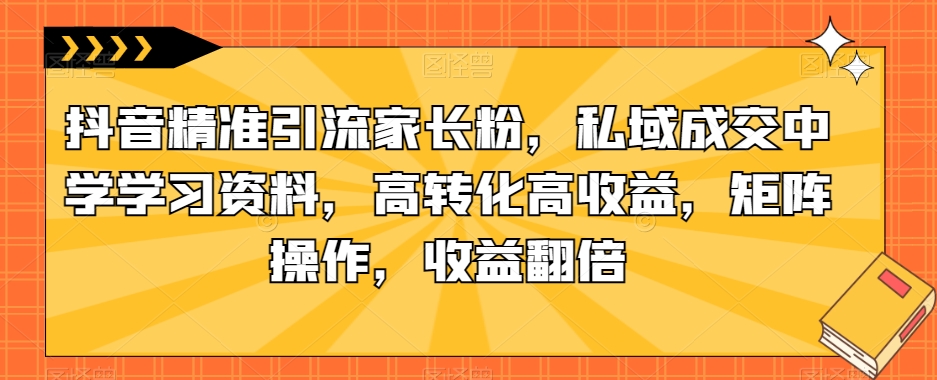 抖音精准引流家长粉，私域成交中学学习资料，高转化高收益，矩阵操作，收益翻倍【揭秘】-瀚海资源库